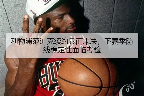 利物浦范迪克续约悬而未决，下赛季防线稳定性面临考验