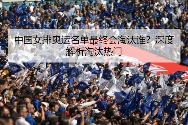 中国女排奥运名单最终会淘汰谁？深度解析淘汰热门